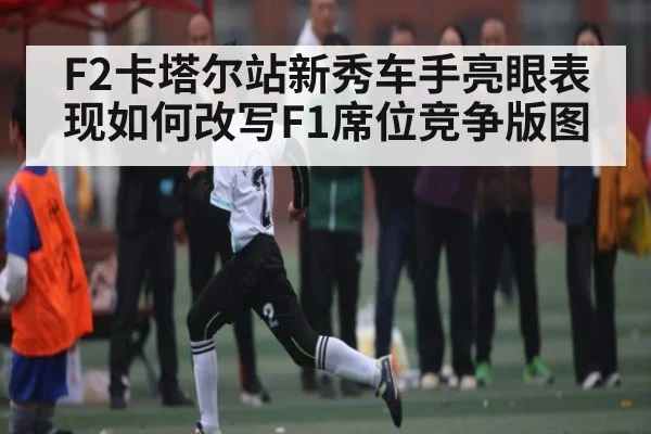F2卡塔尔站新秀车手亮眼表现如何改写F1席位竞争版图