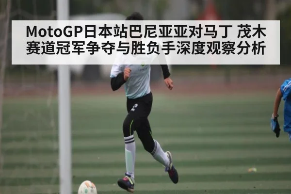 MotoGP日本站巴尼亚亚对马丁 茂木赛道冠军争夺与胜负手深度观察分析