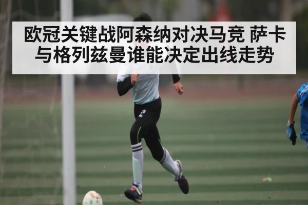 欧冠关键战阿森纳对决马竞 萨卡与格列兹曼谁能决定出线走势